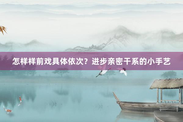怎样样前戏具体依次？进步亲密干系的小手艺